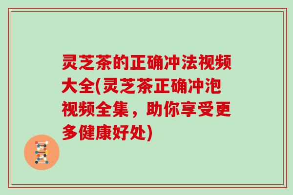 灵芝茶的正确冲法视频大全(灵芝茶正确冲泡视频全集，助你享受更多健康好处)