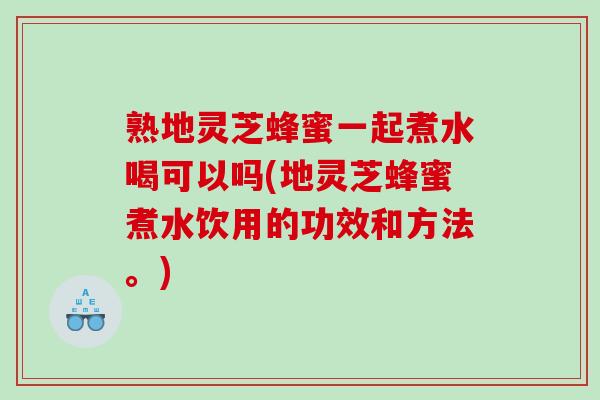 熟地灵芝蜂蜜一起煮水喝可以吗(地灵芝蜂蜜煮水饮用的功效和方法。)