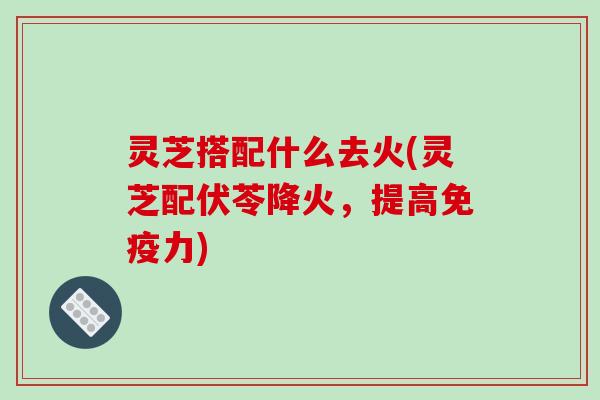 灵芝搭配什么去火(灵芝配伏苓降火，提高免疫力)