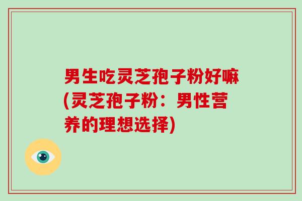 男生吃灵芝孢子粉好嘛(灵芝孢子粉：男性营养的理想选择)