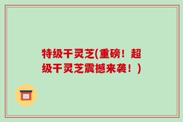 特级干灵芝(重磅！超级干灵芝震撼来袭！)