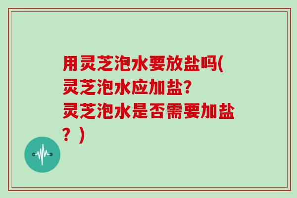 用灵芝泡水要放盐吗(灵芝泡水应加盐？  灵芝泡水是否需要加盐？)