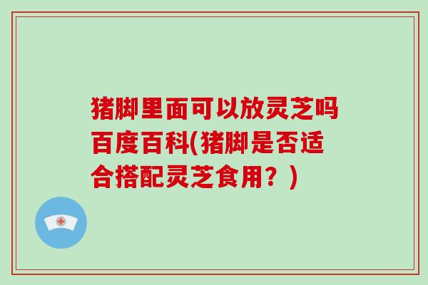 猪脚里面可以放灵芝吗百度百科(猪脚是否适合搭配灵芝食用？)