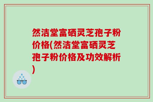 然洁堂富硒灵芝孢子粉价格(然洁堂富硒灵芝孢子粉价格及功效解析)