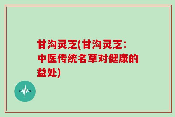 甘沟灵芝(甘沟灵芝：中医传统名草对健康的益处)