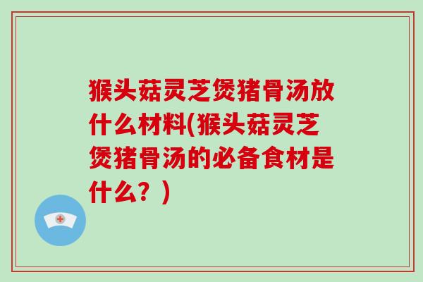 猴头菇灵芝煲猪骨汤放什么材料(猴头菇灵芝煲猪骨汤的必备食材是什么？)