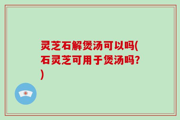 灵芝石解煲汤可以吗(石灵芝可用于煲汤吗？)