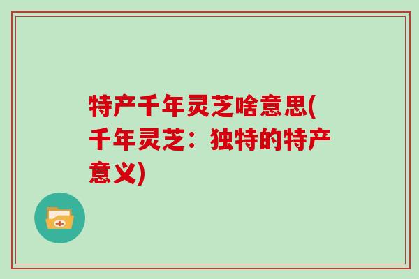 特产千年灵芝啥意思(千年灵芝：独特的特产意义)