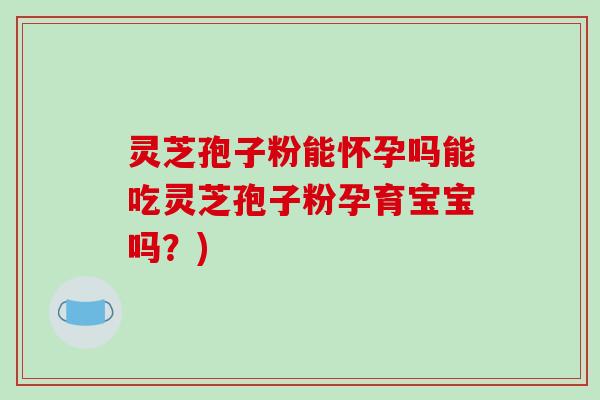 灵芝孢子粉能怀孕吗能吃灵芝孢子粉孕育宝宝吗？)