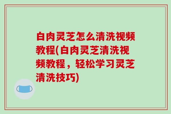 白肉灵芝怎么清洗视频教程(白肉灵芝清洗视频教程，轻松学习灵芝清洗技巧)