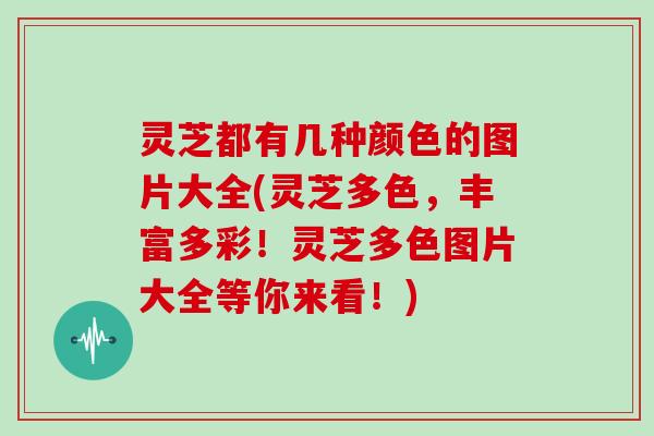 灵芝都有几种颜色的图片大全(灵芝多色，丰富多彩！灵芝多色图片大全等你来看！)