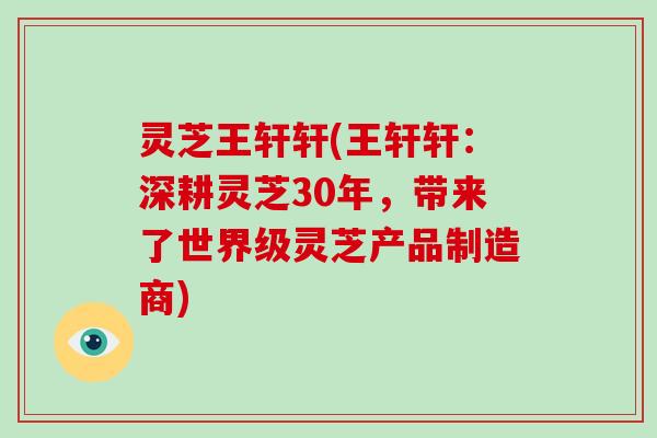 灵芝王轩轩(王轩轩：深耕灵芝30年，带来了世界级灵芝产品制造商)