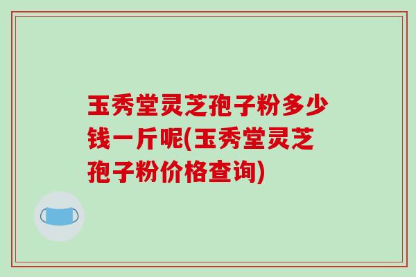 玉秀堂灵芝孢子粉多少钱一斤呢(玉秀堂灵芝孢子粉价格查询)