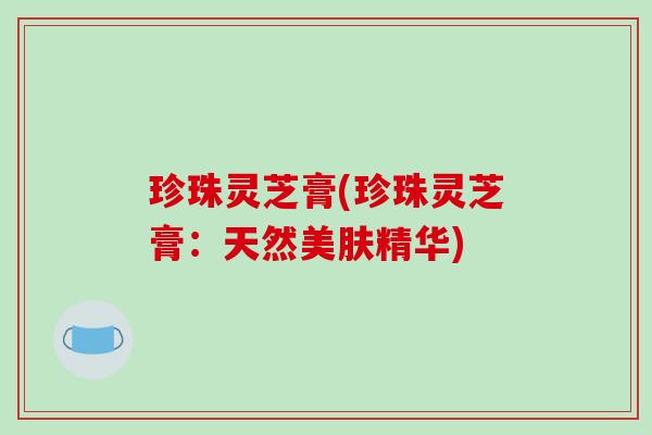珍珠灵芝膏(珍珠灵芝膏：天然美肤精华)