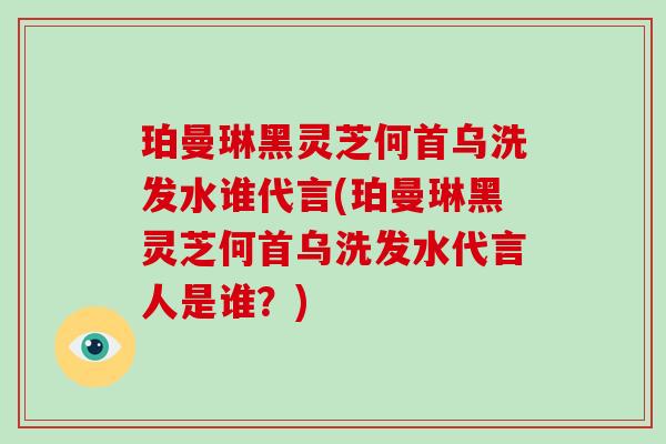 珀曼琳黑灵芝何首乌洗发水谁代言(珀曼琳黑灵芝何首乌洗发水代言人是谁？)
