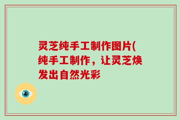 灵芝纯手工制作图片(纯手工制作，让灵芝焕发出自然光彩
