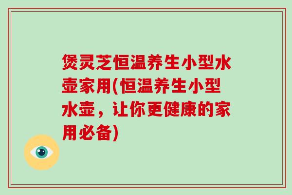 煲灵芝恒温养生小型水壶家用(恒温养生小型水壶，让你更健康的家用必备)