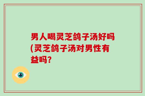 男人喝灵芝鸽子汤好吗(灵芝鸽子汤对男性有益吗？