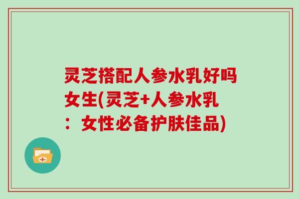灵芝搭配人参水乳好吗女生(灵芝+人参水乳：女性必备护肤佳品)