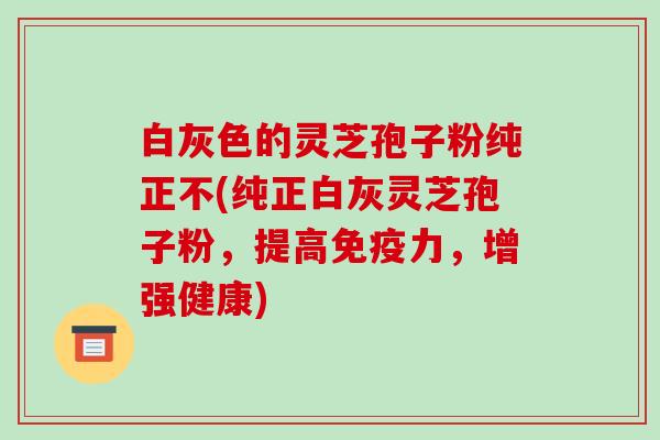 白灰色的灵芝孢子粉纯正不(纯正白灰灵芝孢子粉，提高免疫力，增强健康)