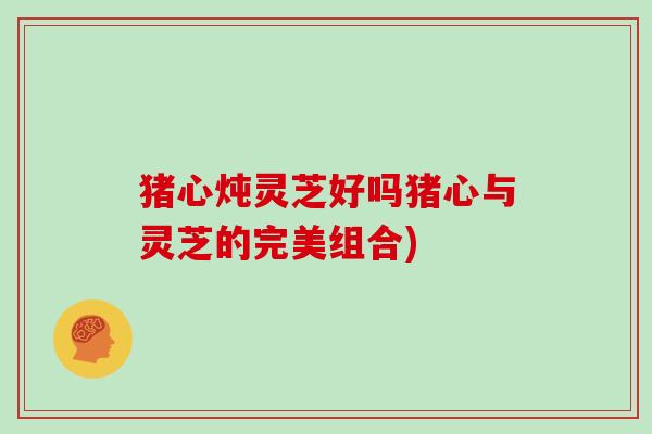 猪心炖灵芝好吗猪心与灵芝的完美组合)