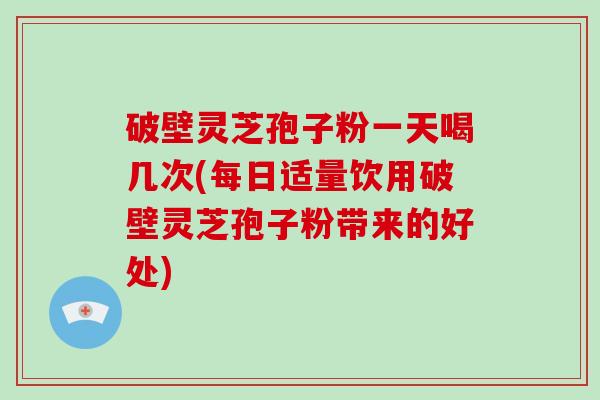破壁灵芝孢子粉一天喝几次(每日适量饮用破壁灵芝孢子粉带来的好处)