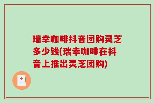 瑞幸咖啡抖音团购灵芝多少钱(瑞幸咖啡在抖音上推出灵芝团购)