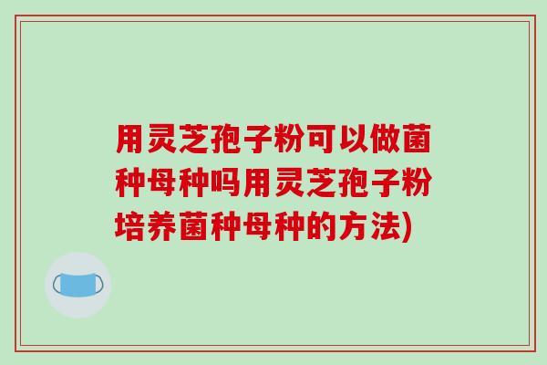 用灵芝孢子粉可以做菌种母种吗用灵芝孢子粉培养菌种母种的方法)