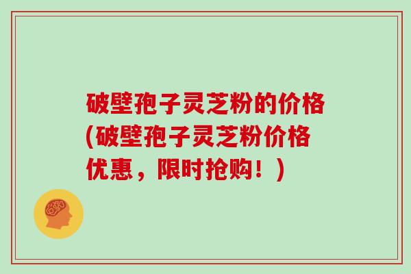 破壁孢子灵芝粉的价格(破壁孢子灵芝粉价格优惠，限时抢购！)