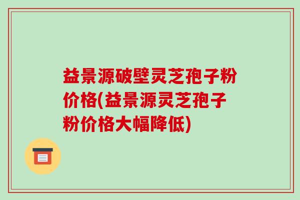 益景源破壁灵芝孢子粉价格(益景源灵芝孢子粉价格大幅降低)