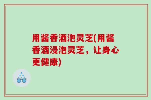 用酱香酒泡灵芝(用酱香酒浸泡灵芝，让身心更健康)