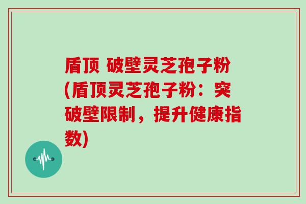 盾顶 破壁灵芝孢子粉(盾顶灵芝孢子粉：突破壁限制，提升健康指数)