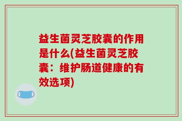 益生菌灵芝胶囊的作用是什么(益生菌灵芝胶囊：维护肠道健康的有效选项)