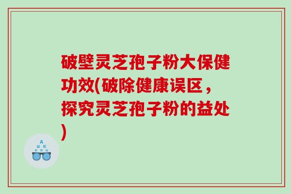 破壁灵芝孢子粉大保健功效(破除健康误区，探究灵芝孢子粉的益处)