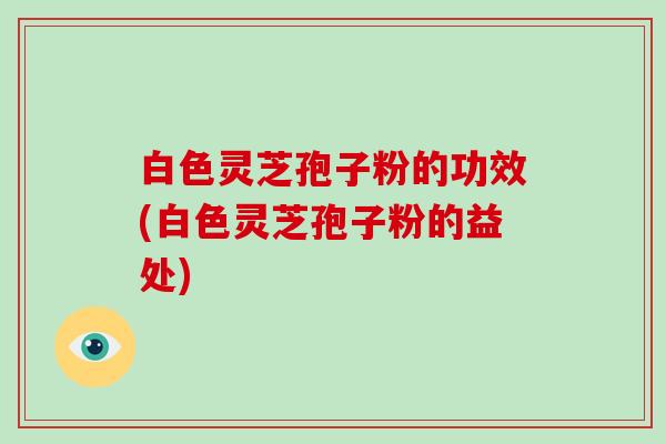 白色灵芝孢子粉的功效(白色灵芝孢子粉的益处)