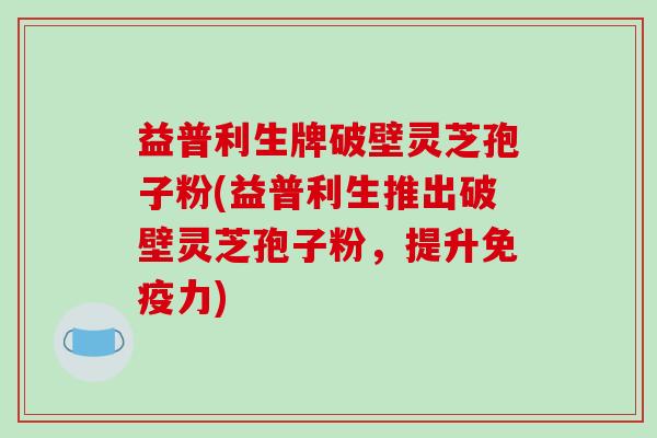 益普利生牌破壁灵芝孢子粉(益普利生推出破壁灵芝孢子粉，提升免疫力)