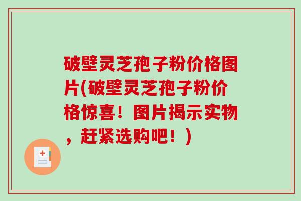 破壁灵芝孢子粉价格图片(破壁灵芝孢子粉价格惊喜！图片揭示实物，赶紧选购吧！)