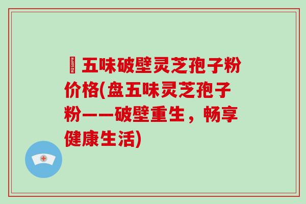 盤五味破壁灵芝孢子粉价格(盘五味灵芝孢子粉——破壁重生，畅享健康生活)