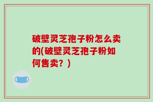 破壁灵芝孢子粉怎么卖的(破壁灵芝孢子粉如何售卖？)