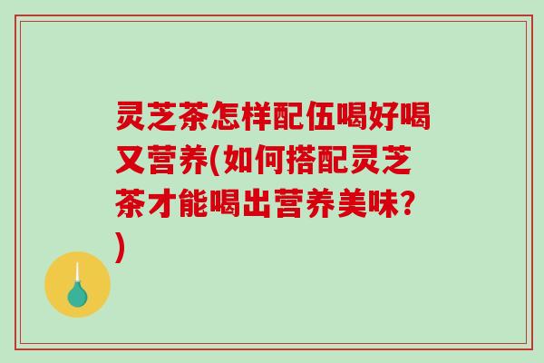 灵芝茶怎样配伍喝好喝又营养(如何搭配灵芝茶才能喝出营养美味？)