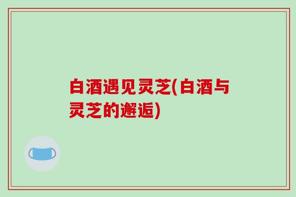 白酒遇见灵芝(白酒与灵芝的邂逅)