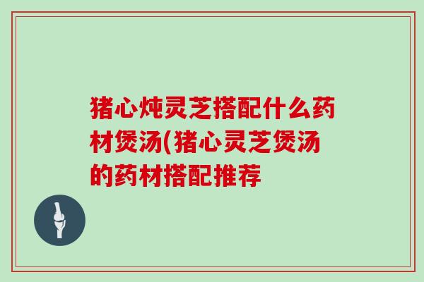 猪心炖灵芝搭配什么药材煲汤(猪心灵芝煲汤的药材搭配推荐
