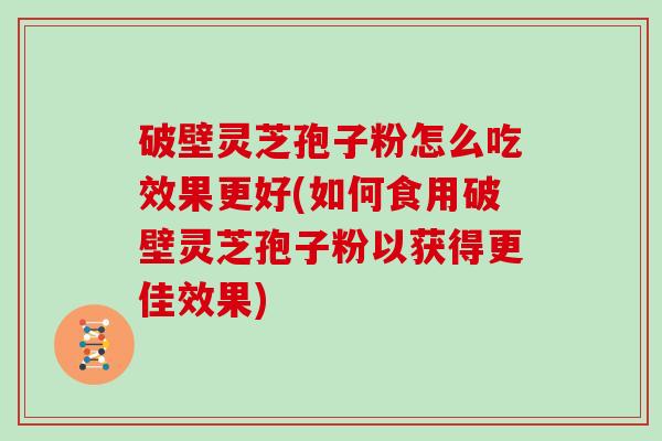 破壁灵芝孢子粉怎么吃效果更好(如何食用破壁灵芝孢子粉以获得更佳效果)