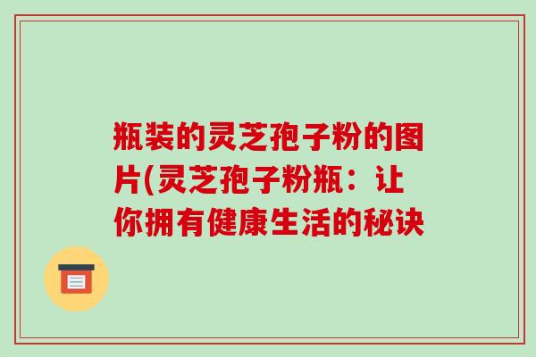 瓶装的灵芝孢子粉的图片(灵芝孢子粉瓶：让你拥有健康生活的秘诀