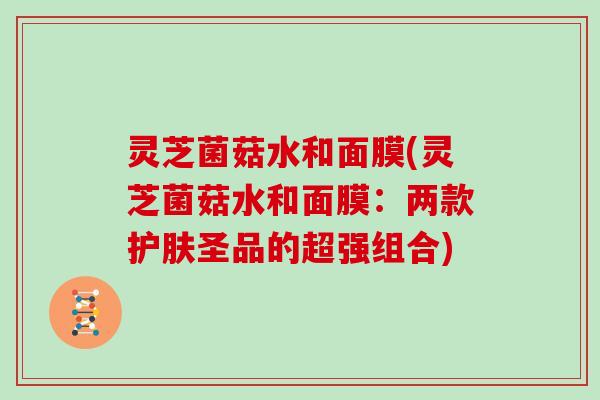 灵芝菌菇水和面膜(灵芝菌菇水和面膜：两款护肤圣品的超强组合)