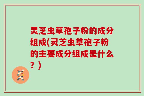 灵芝虫草孢子粉的成分组成(灵芝虫草孢子粉的主要成分组成是什么？)