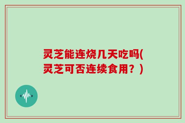 灵芝能连烧几天吃吗(灵芝可否连续食用？)