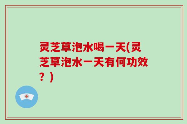 灵芝草泡水喝一天(灵芝草泡水一天有何功效？)