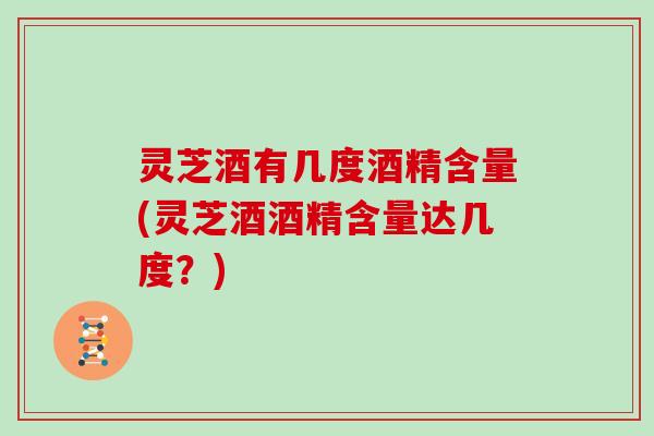 灵芝酒有几度酒精含量(灵芝酒酒精含量达几度？)