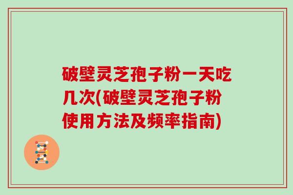 破壁灵芝孢子粉一天吃几次(破壁灵芝孢子粉使用方法及频率指南)